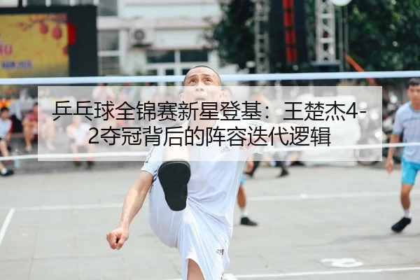 乒乓球全锦赛新星登基：王楚杰4-2夺冠背后的阵容迭代逻辑